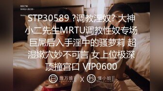 STP30589 ?调教淫奴? 大神小二先生MRTU调教性奴专场 巨屌后入手淫中的骚萝莉 超湿嫩穴妙不可言 女上位极深顶撞宫口 VIP0600