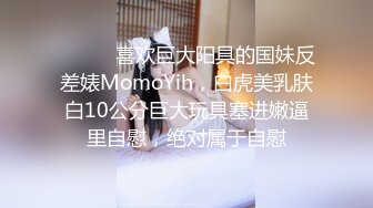 ⚫️⚫️喜欢巨大阳具的国妹反差婊MomoYih，白虎美乳肤白10公分巨大玩具塞进嫩逼里自慰，绝对属于自慰