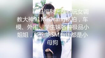 ❤️❤️精品福利！推特玩女调教大神91MrOrang私拍，车模、外围、学生妹各种极品小姐姐，能肏能SM有钱都是小母狗